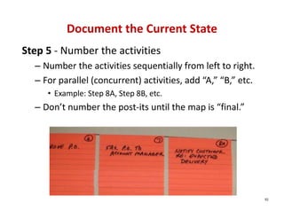 Document the Current State
Step 5 ‐ Number the activities
  – Number the activities sequentially from left to right.
  – For parallel (concurrent) activities, add “A,” “B,” etc.
     • Example: Step 8A, Step 8B, etc.
  – Don’t number the post‐its until the map is “final.”




                                                               92
 
