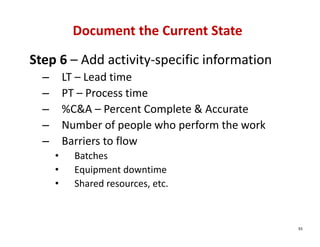 Document the Current State
Step 6 – Add activity‐specific information
  –       LT – Lead time
  –       PT – Process time
  –       %C&A – Percent Complete & Accurate
  –       Number of people who perform the work
  –       Barriers to flow
      •     Batches
      •     Equipment downtime
      •     Shared resources, etc.



                                                  93
 