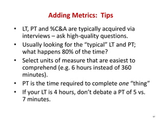 Adding Metrics:  Tips
• LT, PT and %C&A are typically acquired via 
  interviews – ask high‐quality questions.
• Usually looking for the “typical” LT and PT; 
  what happens 80% of the time?
• Select units of measure that are easiest to 
  comprehend (e.g. 6 hours instead of 360 
  minutes).
• PT is the time required to complete one “thing”
• If your LT is 4 hours, don’t debate a PT of 5 vs. 
  7 minutes.

                                                       97
 