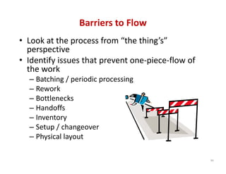 Barriers to Flow
• Look at the process from “the thing’s” 
  perspective
• Identify issues that prevent one‐piece‐flow of 
  the work
  – Batching / periodic processing
  – Rework
  – Bottlenecks
  – Handoffs
  – Inventory
  – Setup / changeover
  – Physical layout

                                                    99
 