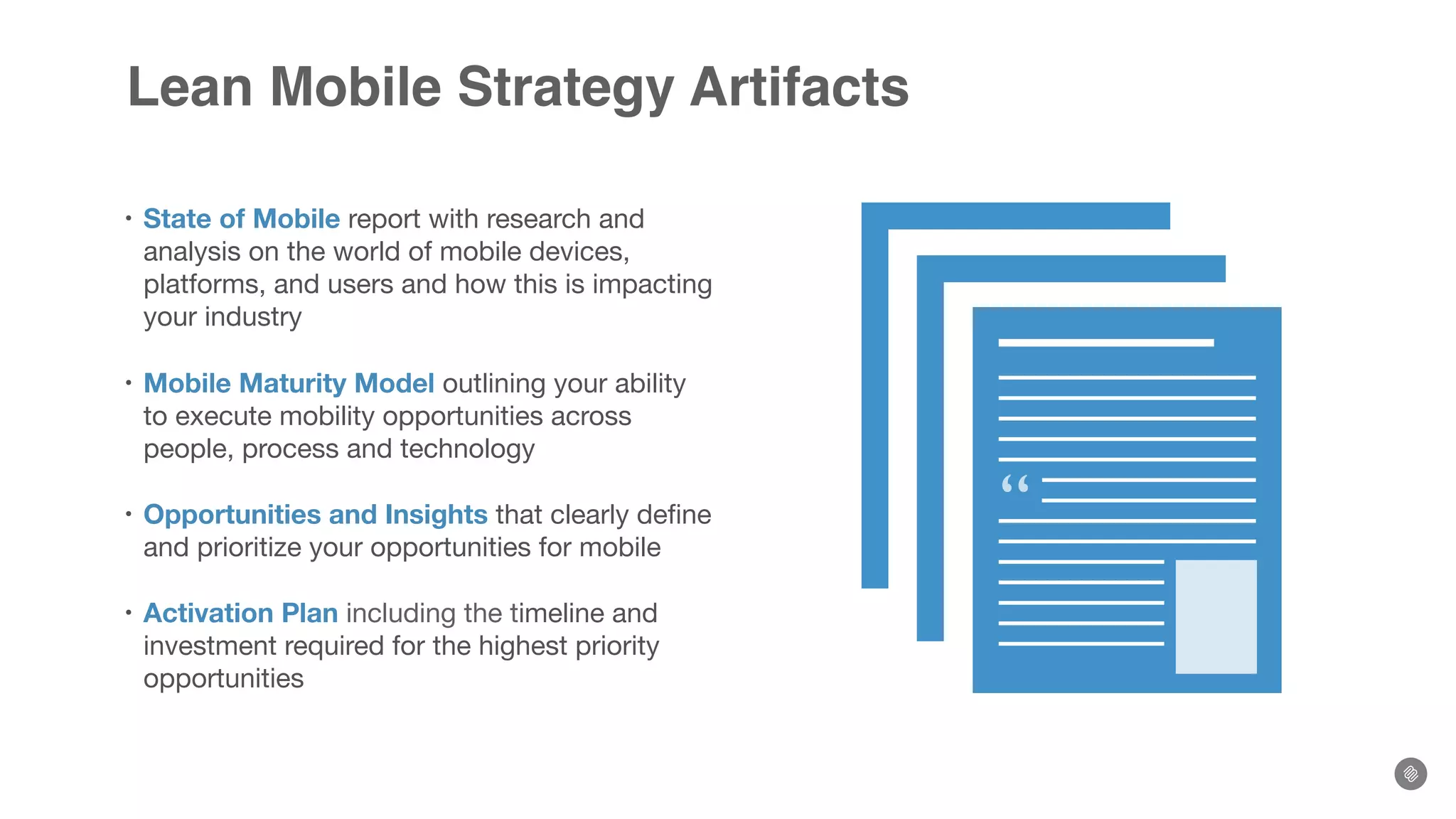 Lean Mobile Strategy Artifacts
• State of Mobile report with research and
analysis on the world of mobile devices,
platforms, and users and how this is impacting
your industry
• Mobile Maturity Model outlining your ability
to execute mobility opportunities across
people, process and technology
• Opportunities and Insights that clearly deﬁne
and prioritize your opportunities for mobile
• Activation Plan including the timeline and
investment required for the highest priority
opportunities
“
 