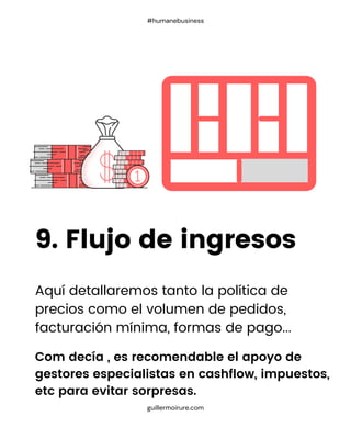 9. Flujo de ingresos
guillermoirure.com
#humanebusiness
Aquí detallaremos tanto la política de
precios como el volumen de pedidos,
facturación mínima, formas de pago...
Com decía , es recomendable el apoyo de
gestores especialistas en cashflow, impuestos,
etc para evitar sorpresas.
 