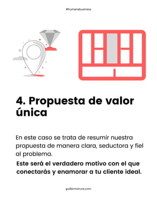 En este caso se trata de resumir nuestra
propuesta de manera clara, seductora y fiel
al problema.
4. Propuesta de valor
única
guillermoirure.com
#humanebusiness
Este será el verdadero motivo con el que
conectarás y enamorar a tu cliente ideal.
 