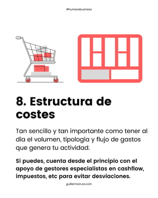 Tan sencillo y tan importante como tener al
día el volumen, tipología y flujo de gastos
que genera tu actividad.
8. Estructura de
costes
guillermoirure.com
#humanebusiness
Si puedes, cuenta desde el principio con el
apoyo de gestores especialistas en cashflow,
impuestos, etc para evitar desviaciones.
 