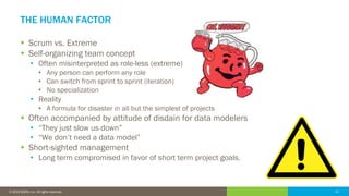11© 2016 IDERA, Inc. All rights reserved. Proprietary and confidential. 11© 2019 IDERA, Inc. All rights reserved.
THE HUMAN FACTOR
▪ Scrum vs. Extreme
▪ Self-organizing team concept
• Often misinterpreted as role-less (extreme)
• Any person can perform any role
• Can switch from sprint to sprint (iteration)
• No specialization
• Reality
• A formula for disaster in all but the simplest of projects
▪ Often accompanied by attitude of disdain for data modelers
• “They just slow us down”
• “We don’t need a data model”
▪ Short-sighted management
• Long term compromised in favor of short term project goals.
 