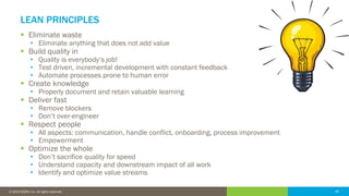 34© 2016 IDERA, Inc. All rights reserved. Proprietary and confidential. 34© 2019 IDERA, Inc. All rights reserved.
LEAN PRINCIPLES
▪ Eliminate waste
• Eliminate anything that does not add value
▪ Build quality in
• Quality is everybody’s job!
• Test driven, incremental development with constant feedback
• Automate processes prone to human error
▪ Create knowledge
• Properly document and retain valuable learning
▪ Deliver fast
• Remove blockers
• Don’t over-engineer
▪ Respect people
• All aspects: communication, handle conflict, onboarding, process improvement
• Empowerment
▪ Optimize the whole
• Don’t sacrifice quality for speed
• Understand capacity and downstream impact of all work
• Identify and optimize value streams
 