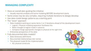39© 2016 IDERA, Inc. All rights reserved. Proprietary and confidential. 39© 2019 IDERA, Inc. All rights reserved.
MANAGING COMPLEXITY
▪ Have an overall plan guiding the initiative
• Usually requires analysis and some modeling BEFORE development starts
▪ Some areas may be very complex, requiring multiple iterations to design/develop
▪ Use data model design patterns as a starting point
▪ The “wave” approach
• Data modelers working on some items 1 or 2 iterations ahead of the development team
• Logical / Physical modeling separation facilitates this
• Make changes to logical model in advance
• Compare/merge appropriate changes to physical at the right time
• Enterprise perspective of the data
▪ Fully documented data models!!
• Data dictionary definitions
• Documented relationships/role names
• The physical model IS the implementation
• ALL physical constructs
 