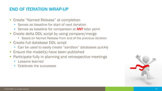 42© 2016 IDERA, Inc. All rights reserved. Proprietary and confidential. 42© 2019 IDERA, Inc. All rights reserved.
END OF ITERATION WRAP-UP
▪ Create “Named Release” at completion
• Serves as baseline for start of next iteration
• Serves as baseline for comparison at ANY later point
▪ Create delta DDL script by using compare/merge
• Based on Named Release from end of the previous iteration
▪ Create full database DDL script
• Can be used to easily create “sandbox” databases quickly
▪ Ensure the model(s) have been published
▪ Participate fully in planning and retrospective meetings
• Lessons learned
• Celebrate the successes
 