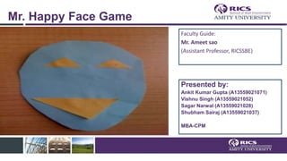 Mr. Happy Face Game
Faculty Guide:
Mr. Ameet sao
(Assistant Professor, RICSSBE)
Presented by:
Ankit Kumar Gupta (A13559021071)
Vishnu Singh (A13559021052)
Sagar Narwal (A13559021028)
Shubham Sairaj (A13559021037)
MBA-CPM
 