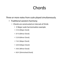 Chords 
Three	
  or	
  more	
  notes	
  from	
  scale	
  played	
  simultaneously.	
  
• Tradi6onal	
  western	
  harmony	
  
• Chords	
  are	
  constructed	
  on	
  intervals	
  of	
  thirds	
  	
  
• C	
  Major	
  scale	
  harmonisa6on	
  example
• C	
  E	
  G	
  (Major	
  chord)	
  
• D	
  F	
  A	
  (Minor	
  Chord)	
  
• E	
  G	
  B	
  (Minor	
  Chord)	
  
• F	
  A	
  C	
  (Major	
  Chord)	
  
• G	
  B	
  D	
  (Major	
  Chord)	
  
• A	
  B	
  E	
  (Minor	
  Chord)	
  
• B	
  D	
  F	
  (Diminished	
  Chord)
 
