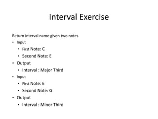 Interval	
  Exercise	
  
Return	
  interval	
  name	
  given	
  two	
  notes	
  	
  	
  
• Input	
  
• First	
  Note:	
  C	
  
• Second	
  Note:	
  E
• Output	
  
• Interval	
  :	
  Major	
  Third	
  
• Input	
  
• First	
  Note:	
  E	
  
• Second	
  Note:	
  G
• Output	
  
• Interval	
  :	
  Minor	
  Third
 