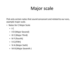 Major	
  scale 
Pick	
  only	
  certain	
  notes	
  that	
  sound	
  consonant	
  and	
  related	
  to	
  our	
  ears,	
  
example	
  major	
  scale.	
  
• Notes	
  for	
  C	
  Major	
  Scale	
  
• I	
  C	
  
• II	
  D	
  (Major	
  Second)	
  
• III	
  E	
  (Major	
  Third)	
  
• IV	
  F	
  (Fourth)	
  
• V	
  G	
  (FiZh)	
  
• VI	
  A	
  (Major	
  Sixth)	
  
• VII	
  B	
  (Major	
  Seventh	
  )	
  
 