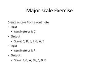 Major	
  scale	
  Exercise	
  
Create	
  a	
  scale	
  from	
  a	
  root	
  note	
  	
  	
  	
  
• Input	
  
• Root	
  Note	
  or	
  I:	
  C
• Output	
  
• Scale:	
  C,	
  D,	
  E,	
  F,	
  G,	
  A,	
  B	
  
• Input	
  
• Root	
  Note	
  or	
  I:	
  F
• Output	
  
• Scale:	
  F,	
  G,	
  A,	
  Bb,	
  C,	
  D,	
  E	
  
 