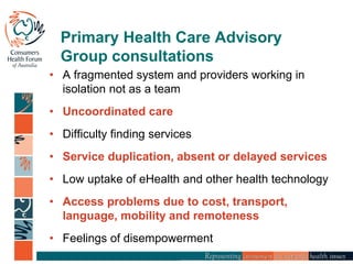 Primary Health Care Advisory
Group consultations
• A fragmented system and providers working in
isolation not as a team
• Uncoordinated care
• Difficulty finding services
• Service duplication, absent or delayed services
• Low uptake of eHealth and other health technology
• Access problems due to cost, transport,
language, mobility and remoteness
• Feelings of disempowerment
 