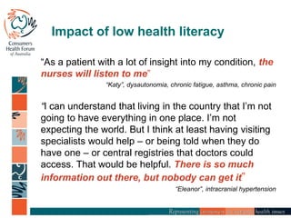 Impact of low health literacy
“As a patient with a lot of insight into my condition, the
nurses will listen to me”
“Katy”, dysautonomia, chronic fatigue, asthma, chronic pain
“I can understand that living in the country that I’m not
going to have everything in one place. I’m not
expecting the world. But I think at least having visiting
specialists would help – or being told when they do
have one – or central registries that doctors could
access. That would be helpful. There is so much
information out there, but nobody can get it”
“Eleanor”, intracranial hypertension
 