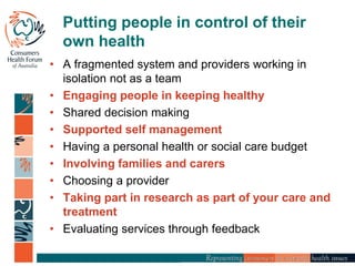 Putting people in control of their
own health
• A fragmented system and providers working in
isolation not as a team
• Engaging people in keeping healthy
• Shared decision making
• Supported self management
• Having a personal health or social care budget
• Involving families and carers
• Choosing a provider
• Taking part in research as part of your care and
treatment
• Evaluating services through feedback
 