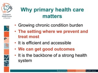 Why primary health care
matters
• Growing chronic condition burden
• The setting where we prevent and
treat most
• It is efficient and accessible
• We can get good outcomes
• It is the backbone of a strong health
system
 