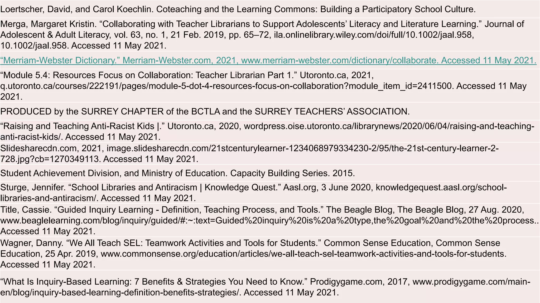 Loertscher, David, and Carol Koechlin. Coteaching and the Learning Commons: Building a Participatory School Culture.
Merga, Margaret Kristin. “Collaborating with Teacher Librarians to Support Adolescents’ Literacy and Literature Learning.” Journal of
Adolescent & Adult Literacy, vol. 63, no. 1, 21 Feb. 2019, pp. 65–72, ila.onlinelibrary.wiley.com/doi/full/10.1002/jaal.958,
10.1002/jaal.958. Accessed 11 May 2021.
“Merriam-Webster Dictionary.” Merriam-Webster.com, 2021, www.merriam-webster.com/dictionary/collaborate. Accessed 11 May 2021.
“Module 5.4: Resources Focus on Collaboration: Teacher Librarian Part 1.” Utoronto.ca, 2021,
q.utoronto.ca/courses/222191/pages/module-5-dot-4-resources-focus-on-collaboration?module_item_id=2411500. Accessed 11 May
2021.
PRODUCED by the SURREY CHAPTER of the BCTLA and the SURREY TEACHERS’ ASSOCIATION.
“Raising and Teaching Anti-Racist Kids |.” Utoronto.ca, 2020, wordpress.oise.utoronto.ca/librarynews/2020/06/04/raising-and-teaching-
anti-racist-kids/. Accessed 11 May 2021.
Slidesharecdn.com, 2021, image.slidesharecdn.com/21stcenturylearner-1234068979334230-2/95/the-21st-century-learner-2-
728.jpg?cb=1270349113. Accessed 11 May 2021.
Student Achievement Division, and Ministry of Education. Capacity Building Series. 2015.
Sturge, Jennifer. “School Libraries and Antiracism | Knowledge Quest.” Aasl.org, 3 June 2020, knowledgequest.aasl.org/school-
libraries-and-antiracism/. Accessed 11 May 2021.
Title, Cassie. “Guided Inquiry Learning - Definition, Teaching Process, and Tools.” The Beagle Blog, The Beagle Blog, 27 Aug. 2020,
www.beaglelearning.com/blog/inquiry/guided/#:~:text=Guided%20inquiry%20is%20a%20type,the%20goal%20and%20the%20process..
Accessed 11 May 2021.
Wagner, Danny. “We All Teach SEL: Teamwork Activities and Tools for Students.” Common Sense Education, Common Sense
Education, 25 Apr. 2019, www.commonsense.org/education/articles/we-all-teach-sel-teamwork-activities-and-tools-for-students.
Accessed 11 May 2021.
“What Is Inquiry-Based Learning: 7 Benefits & Strategies You Need to Know.” Prodigygame.com, 2017, www.prodigygame.com/main-
en/blog/inquiry-based-learning-definition-benefits-strategies/. Accessed 11 May 2021.
 