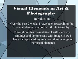 Visual Elements in Art &
        Photography
                  Introduction
Over the past 2 weeks I have been researching the
    visual elements in both art & photography.
  Throughout this presentation I will share my
   findings and demonstrate with images how I
  have incorporated my new found knowledge on
               the visual elements
 