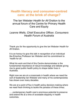 Health literacy and consumer-centred
care: at the brink of change?
The Ian Webster Health for All Oration to the
annual forum of the Centre for Primary Health
Care and Equity
Leanne Wells, Chief Executive Officer, Consumers
Health Forum of Australia
Thank you for the opportunity to give the Ian Webster Health for
All Oration.
It is an honour to give this talk in recognition of an individual
like Emeritus Professor Ian Webster and his commitment to
‘health for all’.
What his work and that of this Centre demonstrates is the
fundamental importance of robust knowledge and debate giving
rise to good public health policy to shape better lives in
Australia.
Right now we are at a crossroads in health where we need the
sort of leadership Ian Webster and many of his contemporaries
has shown over many decades.
We are at a point of flux in health policy decision-making where
we need fresh thinking to tackle the paradox of these times:
…..contemporary health care’s enormous potential to preserve
and extend life at a time of avoidable disparity in health
outcomes.
 
