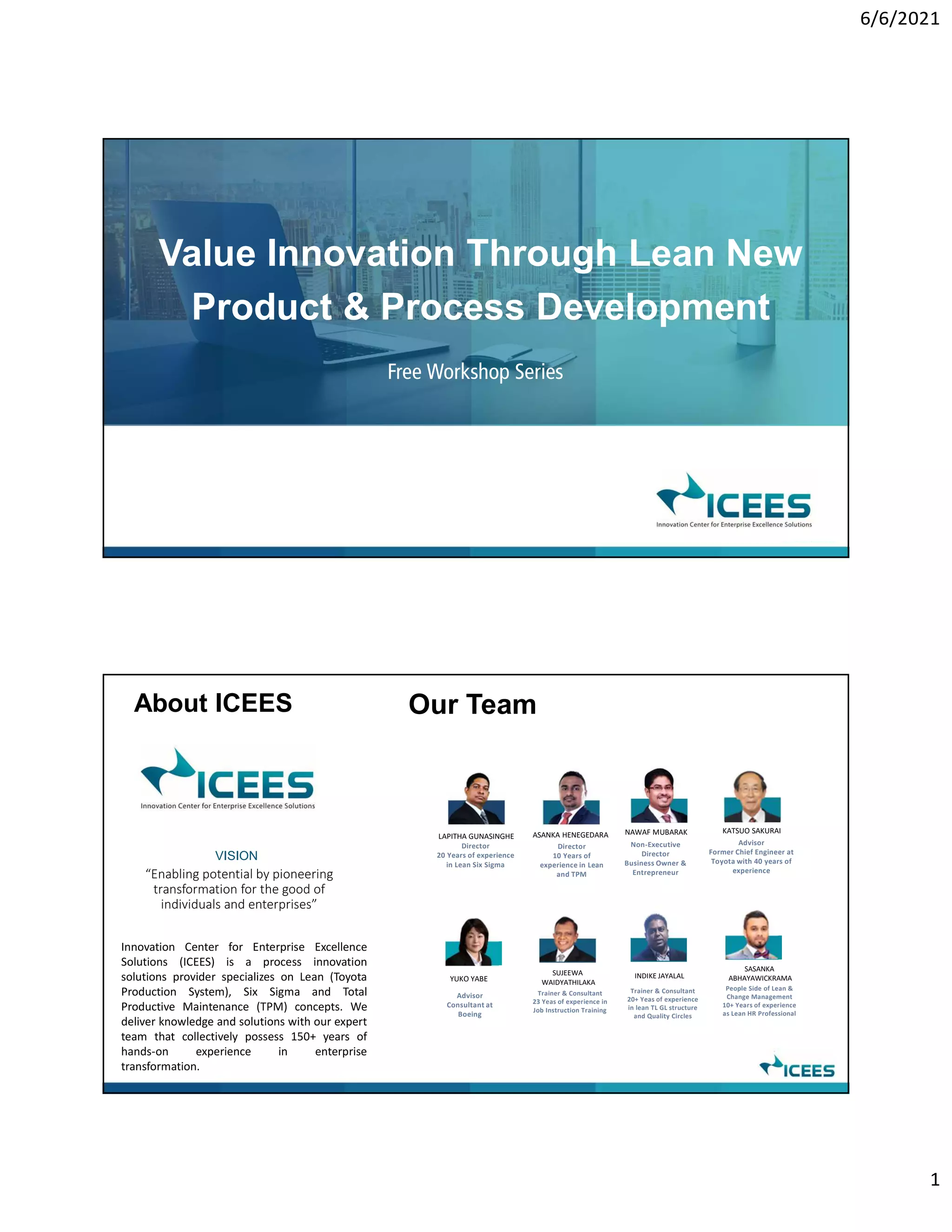 6/6/2021
1
Value Innovation Through Lean New
Product & Process Development
Free Workshop Series
Our Team
Innovation Center for Enterprise Excellence
Solutions (ICEES) is a process innovation
solutions provider specializes on Lean (Toyota
Production System), Six Sigma and Total
Productive Maintenance (TPM) concepts. We
deliver knowledge and solutions with our expert
team that collectively possess 150+ years of
hands-on experience in enterprise
transformation.
About ICEES
VISION
“Enabling potential by pioneering
transformation for the good of
individuals and enterprises”
LAPITHA GUNASINGHE ASANKA HENEGEDARA
Director
20 Years of experience
in Lean Six Sigma
Director
10 Years of
experience in Lean
and TPM
KATSUO SAKURAI
Advisor
Former Chief Engineer at
Toyota with 40 years of
experience
SUJEEWA
WAIDYATHILAKA
Trainer & Consultant
23 Yeas of experience in
Job Instruction Training
INDIKE JAYALAL
Trainer & Consultant
20+ Yeas of experience
in lean TL GL structure
and Quality Circles
YUKO YABE
Advisor
Consultant at
Boeing
SASANKA
ABHAYAWICKRAMA
People Side of Lean &
Change Management
10+ Years of experience
as Lean HR Professional
NAWAF MUBARAK
Non-Executive
Director
Business Owner &
Entrepreneur
 