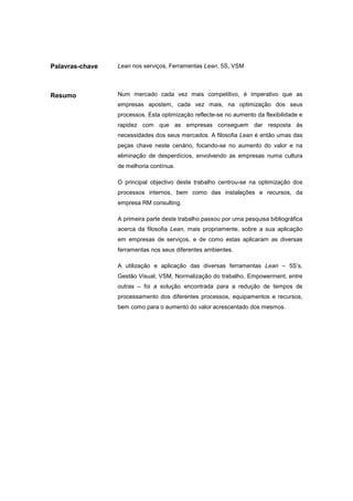 Palavras-chave   Lean nos serviços, Ferramentas Lean, 5S, VSM




Resumo           Num mercado cada vez mais competitivo, é imperativo que as
                 empresas apostem, cada vez mais, na optimização dos seus
                 processos. Esta optimização reflecte-se no aumento da flexibilidade e
                 rapidez com que as empresas conseguem dar resposta às
                 necessidades dos seus mercados. A filosofia Lean é então umas das
                 peças chave neste cenário, focando-se no aumento do valor e na
                 eliminação de desperdícios, envolvendo as empresas numa cultura
                 de melhoria contínua.

                 O principal objectivo deste trabalho centrou-se na optimização dos
                 processos internos, bem como das instalações e recursos, da
                 empresa RM consulting.

                 A primeira parte deste trabalho passou por uma pesquisa bibliográfica
                 acerca da filosofia Lean, mais propriamente, sobre a sua aplicação
                 em empresas de serviços, e de como estas aplicaram as diversas
                 ferramentas nos seus diferentes ambientes.

                 A utilização e aplicação das diversas ferramentas Lean – 5S’s,
                 Gestão Visual, VSM, Normalização do trabalho, Empowerment, entre
                 outras – foi a solução encontrada para a redução de tempos de
                 processamento dos diferentes processos, equipamentos e recursos,
                 bem como para o aumento do valor acrescentado dos mesmos.
 