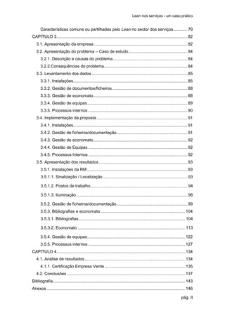 Lean nos serviços - um caso prático


      Características comuns ou partilhadas pelo Lean no sector dos serviços ............ 79
CAPÍTULO 3 ............................................................................................................... 82
   3.1. Apresentação da empresa ............................................................................... 82
   3.2. Apresentação do problema – Caso de estudo .................................................. 84
      3.2.1. Descrição e causas do problema ............................................................... 84
      3.2.2.Consequências do problema....................................................................... 84
   3.3. Levantamento dos dados ................................................................................. 85
      3.3.1. Instalações................................................................................................. 85
      3.3.2. Gestão de documentos/ficheiros ................................................................ 88
      3.3.3. Gestão de economato ................................................................................ 88
      3.3.4. Gestão de equipas ..................................................................................... 89
      3.3.5. Processos internos .................................................................................... 90
   3.4. Implementação da proposta ............................................................................. 91
      3.4.1. Instalações................................................................................................. 91
      3.4.2. Gestão de ficheiros/documentação ............................................................ 91
      3.4.3. Gestão de economato ................................................................................ 92
      3.4.4. Gestão de Equipas .................................................................................... 92
      3.4.5. Processos Internos .................................................................................... 92
   3.5. Apresentação dos resultados ........................................................................... 93
      3.5.1. Instalações da RM ..................................................................................... 93
      3.5.1.1. Sinalização / Localização ........................................................................ 93

      3.5.1.2. Postos de trabalho .................................................................................. 94

      3.5.1.3. Iluminação .............................................................................................. 96

      3.5.2. Gestão de ficheiros/documentação ............................................................ 99
      3.5.3. Bibliografias e economato ........................................................................ 104
      3.5.3.1. Bibliografias .......................................................................................... 104

      3.5.3.2. Economato ........................................................................................... 113

      3.5.4. Gestão de equipas ................................................................................... 122
      3.5.5. Processos internos .................................................................................. 127
CAPITULO 4 ............................................................................................................. 134
   4.1. Análise de resultados ..................................................................................... 134
      4.1.1. Certificação Empresa Verde .................................................................... 135
   4.2. Conclusões .................................................................................................... 137
Bibliografia ................................................................................................................ 143
Anexos ..................................................................................................................... 146

                                                                                                                       pág. II
 