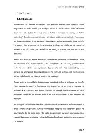 Lean nos serviços - um caso prático



   CAPÍTULO 1

   1.1. Introdução

Respeitando as naturais diferenças, será possível mesmo num hospital, numa

seguradora ou numa escola, por exemplo, aplicar a Filosofia Lean? Será a Filosofia

Lean aplicável a outras áreas que não a indústria e, mais concretamente, a indústria

automóvel? Quanto à transversalidade na indústria tal já é uma realidade. Ao que aos

serviços respeita há, ainda, bastante relutância em aceitar a aplicação desta filosofia

de gestão. Mas o que são os departamentos auxiliares da produção, os chamados

indirectos, se não mais que prestadores de serviços, mesmo que internos a uma

estrutura?


Tenha esta maior ou menor dimensão, variando em número os colaboradores, todas

as empresas têm, invariavelmente, uma componente de serviços, (colaboradores

indirectos). Essa divisão da empresa não deve ser discriminada e é necessário pensar

sempre na optimização desses processos e na melhoria contínua dos mesmos para

atingir, globalmente, um patamar superior de qualidade.


Surge assim a necessidade de aprofundar o conhecimento e a aplicação da filosofia

Lean na área dos serviços. O presente livro é o produto de um projecto realizado na

empresa RM consulting em Aveiro, durante um período de oito meses. O tema

abordado centrou-se na filosofia Lean e na sua aplicabilidade a uma empresa de

serviços.


Ao principiar um trabalho acerca de um assunto que em Portugal é ainda inovador e

onde somente um pequeno número de entidades incorpora esta filosofia de gestão no

seu trabalho do dia-a-dia, como não podia deixar de ser, surgiram algumas dúvidas,

mais ainda quando a entidade onde esta filosofia foi aplicada representa uma empresa

de serviços.



                                                                                  pág. 1
 