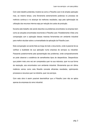 Lean nos serviços - um caso prático


Com este trabalho pretendeu mostrar-se como a Filosofia Lean é de simples aplicação

mas, ao mesmo tempo, uma ferramenta extremamente poderosa no processo de

melhoria continua e no alcançar de melhores resultados, seja pela optimização da

utilização dos recursos internos seja por redução de custos de produção.


Durante este trabalho vão sendo descritos os problemas encontrados na empresa bem

como as soluções encontradas recorrendo à Filosofia Lean. Paralelamente é feita uma

comparação com a aplicação dessas mesmas ferramentas em ambiente industrial

para melhor elucidar sobre a universalidade da aplicação da Filosofia Lean.


Esta comparação vai sendo feita ao longo de todo o documento, onde é passível de se

verificar a dualidade da sua aplicação numa empresa de serviços ou industrial.

Passando posteriormente pela apresentação dos problemas, onde comparativamente

se pode observar a existência de semelhantes tipos de desperdícios. Desperdícios

que podem mais uma vez ser comparados quer na sua natureza, quer na sua forma

de resolução, aos encontrados num ambiente industrial. Obviamente que em última

instância vemos como esta filosofia concede eficientes resultados, optimizando

processos e recursos quer na indústria, quer nos serviços.


Com esta obra é assim possível desmistificar que a Filosofia Lean não se aplica

apenas às empresas do ramo industrial.




                                                                                 pág. 2
 