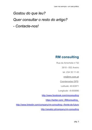 Lean nos serviços - um caso prático



Gostou do que leu?
Quer consultar o resto do artigo?
- Contacte-nos!




                                         RM consulting
                                          Rua da Arrochela n.º32

                                                 3810 - 052 Aveiro

                                                   tel. 234 35 11 45

                                                    rm@rm.com.pt

                                               Coordenadas GPS:

                                                Latitude: 40.63971

                                             Longitude: -8.655896

                           http://www.facebook.com/rmconsulting

                               https://twitter.com/_RMconsulting_

 http://www.linkedin.com/company/rm-consulting---frente-do-futuro

                          http://areabiz.pt/company/rm-consulting




                                                                   pág. 3
 