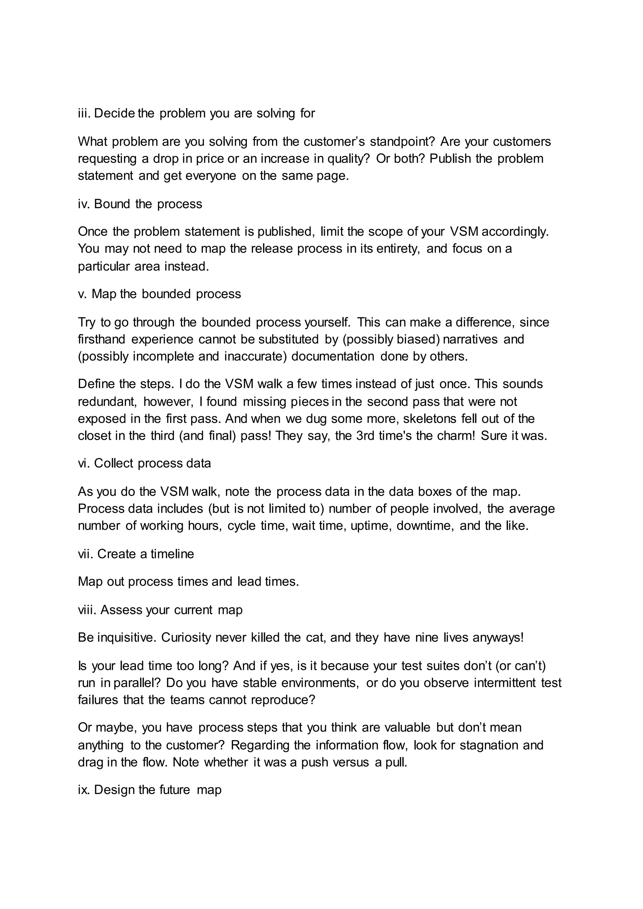 iii. Decide the problem you are solving for
What problem are you solving from the customer’s standpoint? Are your customers
requesting a drop in price or an increase in quality? Or both? Publish the problem
statement and get everyone on the same page.
iv. Bound the process
Once the problem statement is published, limit the scope of your VSM accordingly.
You may not need to map the release process in its entirety, and focus on a
particular area instead.
v. Map the bounded process
Try to go through the bounded process yourself. This can make a difference, since
firsthand experience cannot be substituted by (possibly biased) narratives and
(possibly incomplete and inaccurate) documentation done by others.
Define the steps. I do the VSM walk a few times instead of just once. This sounds
redundant, however, I found missing pieces in the second pass that were not
exposed in the first pass. And when we dug some more, skeletons fell out of the
closet in the third (and final) pass! They say, the 3rd time's the charm! Sure it was.
vi. Collect process data
As you do the VSM walk, note the process data in the data boxes of the map.
Process data includes (but is not limited to) number of people involved, the average
number of working hours, cycle time, wait time, uptime, downtime, and the like.
vii. Create a timeline
Map out process times and lead times.
viii. Assess your current map
Be inquisitive. Curiosity never killed the cat, and they have nine lives anyways!
Is your lead time too long? And if yes, is it because your test suites don’t (or can’t)
run in parallel? Do you have stable environments, or do you observe intermittent test
failures that the teams cannot reproduce?
Or maybe, you have process steps that you think are valuable but don’t mean
anything to the customer? Regarding the information flow, look for stagnation and
drag in the flow. Note whether it was a push versus a pull.
ix. Design the future map
 