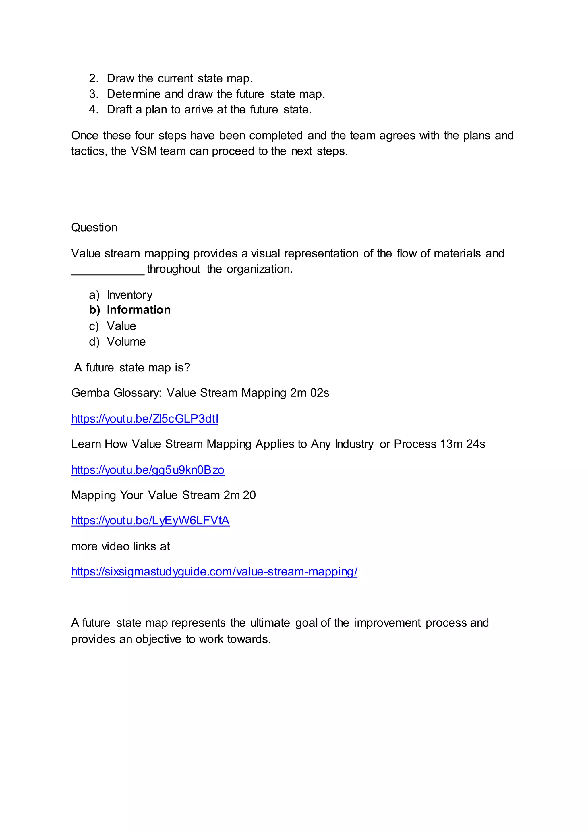 2. Draw the current state map.
3. Determine and draw the future state map.
4. Draft a plan to arrive at the future state.
Once these four steps have been completed and the team agrees with the plans and
tactics, the VSM team can proceed to the next steps.
Question
Value stream mapping provides a visual representation of the flow of materials and
___________ throughout the organization.
a) Inventory
b) Information
c) Value
d) Volume
A future state map is?
Gemba Glossary: Value Stream Mapping 2m 02s
https://youtu.be/Zl5cGLP3dtI
Learn How Value Stream Mapping Applies to Any Industry or Process 13m 24s
https://youtu.be/gg5u9kn0Bzo
Mapping Your Value Stream 2m 20
https://youtu.be/LyEyW6LFVtA
more video links at
https://sixsigmastudyguide.com/value-stream-mapping/
A future state map represents the ultimate goal of the improvement process and
provides an objective to work towards.
 