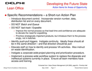 Developing the Future State
                                                                      Action Items for Areas of Opportunity
      Lean Office

       Specific Recommendations – a Short-run Action Plan
          – Introduce document control. Incorporate version number, data,
            distribution list and on every document.
          – DO NOT Batch and Queue
          – DO NOT fast-track / Expedite
                   » Improve the normal process so that lead time and confidence are adequate
                     to obviate the need for expediting.
                   » Prioritize strategically important products, but introduce them to the process
                     singly, not in batches.
          – Identify push-pull triggers. Instigate continuity. Ideally these should all
            be in the same direction – and that direction should be pull.
          – Educate staff on how to identify and process VA activities. Also instruct
            on waste identification.
          – Instigate a corporate-wide project planning and prioritization procedure.
          – Implement a process-wide workflow system to replace the disparate and
            ineffectual systems currently in place. Ensure all team members have
            access and training.
                                               Extracted from: Value Stream Management (UK 2000), page 64 – Prentice Hall
Shingo Prize for Excellence in Manufacturing        May of 2003   - Page 17                          Packard Electric Systems
 