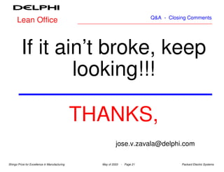 Q&A - Closing Comments
      Lean Office



          If it ain’t broke, keep
                  looking!!!

                                               THANKS,
                                                          jose.v.zavala@delphi.com

Shingo Prize for Excellence in Manufacturing     May of 2003   - Page 21              Packard Electric Systems
 