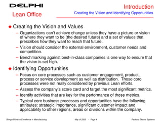 Introduction
                                               Creating the Vision and Identifying Opportunities
      Lean Office

       Creating the Vision and Values
          – Organizations can’t achieve change unless they have a picture or vision
            of where they want to be (the desired future) and a set of values that
            prescribes how they want to reach that future.
          – Vision should consider the external environment, customer needs and
            competition.
          – Benchmarking against best-in-class companies is one way to ensure that
            the vision is set high.
       Identifying Opportunities
          – Focus on core processes such as customer engagement, product,
            process or service development as well as distribution. Those core
            processes were not really considered by previous Lean efforts.
          – Assess the company’s score card and target the most significant metrics.
          – Identify activities that are key for the performance of those metrics.
          – Typical core business processes and opportunities have the following
            attributes: strategic importance, significant customer impact and
            applicability to other regions, areas or divisions within the company.

Shingo Prize for Excellence in Manufacturing   May of 2003   - Page 4             Packard Electric Systems
 
