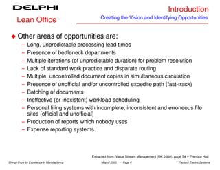 Introduction
                                                    Creating the Vision and Identifying Opportunities
      Lean Office

       Other areas of opportunities are:
          – Long, unpredictable processing lead times
          – Presence of bottleneck departments
          – Multiple iterations (of unpredictable duration) for problem resolution
          – Lack of standard work practice and disparate routing
          – Multiple, uncontrolled document copies in simultaneous circulation
          – Presence of unofficial and/or uncontrolled expedite path (fast-track)
          – Batching of documents
          – Ineffective (or inexistent) workload scheduling
          – Personal filing systems with incomplete, inconsistent and erroneous file
            sites (official and unofficial)
          – Production of reports which nobody uses
          – Expense reporting systems



                                               Extracted from: Value Stream Management (UK 2000), page 54 – Prentice Hall
Shingo Prize for Excellence in Manufacturing        May of 2003   - Page 6                           Packard Electric Systems
 