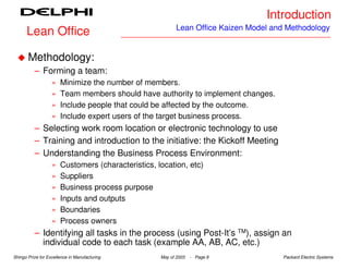 Introduction
                                                           Lean Office Kaizen Model and Methodology
      Lean Office

       Methodology:
          – Forming a team:
                   »   Minimize the number of members.
                   »   Team members should have authority to implement changes.
                   »   Include people that could be affected by the outcome.
                   »   Include expert users of the target business process.
          – Selecting work room location or electronic technology to use
          – Training and introduction to the initiative: the Kickoff Meeting
          – Understanding the Business Process Environment:
                   »   Customers (characteristics, location, etc)
                   »   Suppliers
                   »   Business process purpose
                   »   Inputs and outputs
                   »   Boundaries
                   »   Process owners
          – Identifying all tasks in the process (using Post-It’s TM), assign an
            individual code to each task (example AA, AB, AC, etc.)
Shingo Prize for Excellence in Manufacturing        May of 2003   - Page 8            Packard Electric Systems
 