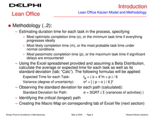 Introduction
                                                         Lean Office Kaizen Model and Methodology
      Lean Office

       Methodology (..2):
          – Estimating duration time for each task in the process, specifying
                   » Most optimistic completion time (o), or the minimum task time if everything
                     progresses ideally
                   » Most likely completion time (m), or the most probable task time under
                     normal conditions
                   » Most pessimistic completion time (p), or the maximum task time if significant
                     delays are encountered
          – Using the Excel spreadsheet provided and assuming a Beta Distribution,
            calculate the average or expected time for each task as well as its
            standard deviation (tab: “Calc”). The following formulas will be applied:
                   Expected Time for each Task:                 te = ( o + 4*m + p ) / 6
                   Variance (degree of uncertainty):            σ2 = [ ( p – o ) / 6 ]2
          – Observing the standard deviation for each path (calculated):
                   Standard Deviation for Path:                 σ = SQRT ( Σ (variances of activities) )
          – Identifying the critical (longest) path
          – Creating the Macro Map on corresponding tab of Excel file (next section)

Shingo Prize for Excellence in Manufacturing      May of 2003   - Page 9                      Packard Electric Systems
 
