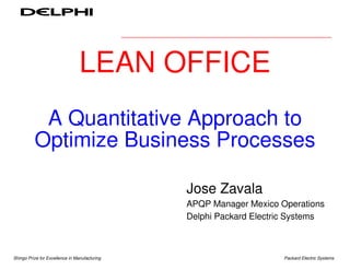 Lean Office

                                 LEAN OFFICE
           A Quantitative Approach to
          Optimize Business Processes

                                                             Jose Zavala
                                                             APQP Manager Mexico Operations
                                                             Delphi Packard Electric Systems



Shingo Prize for Excellence in Manufacturing   May of 2003   - Page 1             Packard Electric Systems
 