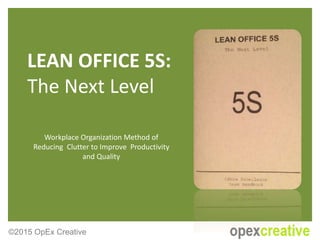 LEAN OFFICE 5S:
The Next Level
Workplace Organization Method of
Reducing Clutter to Improve Productivity
and Quality
©2015 OpEx Creative
 
