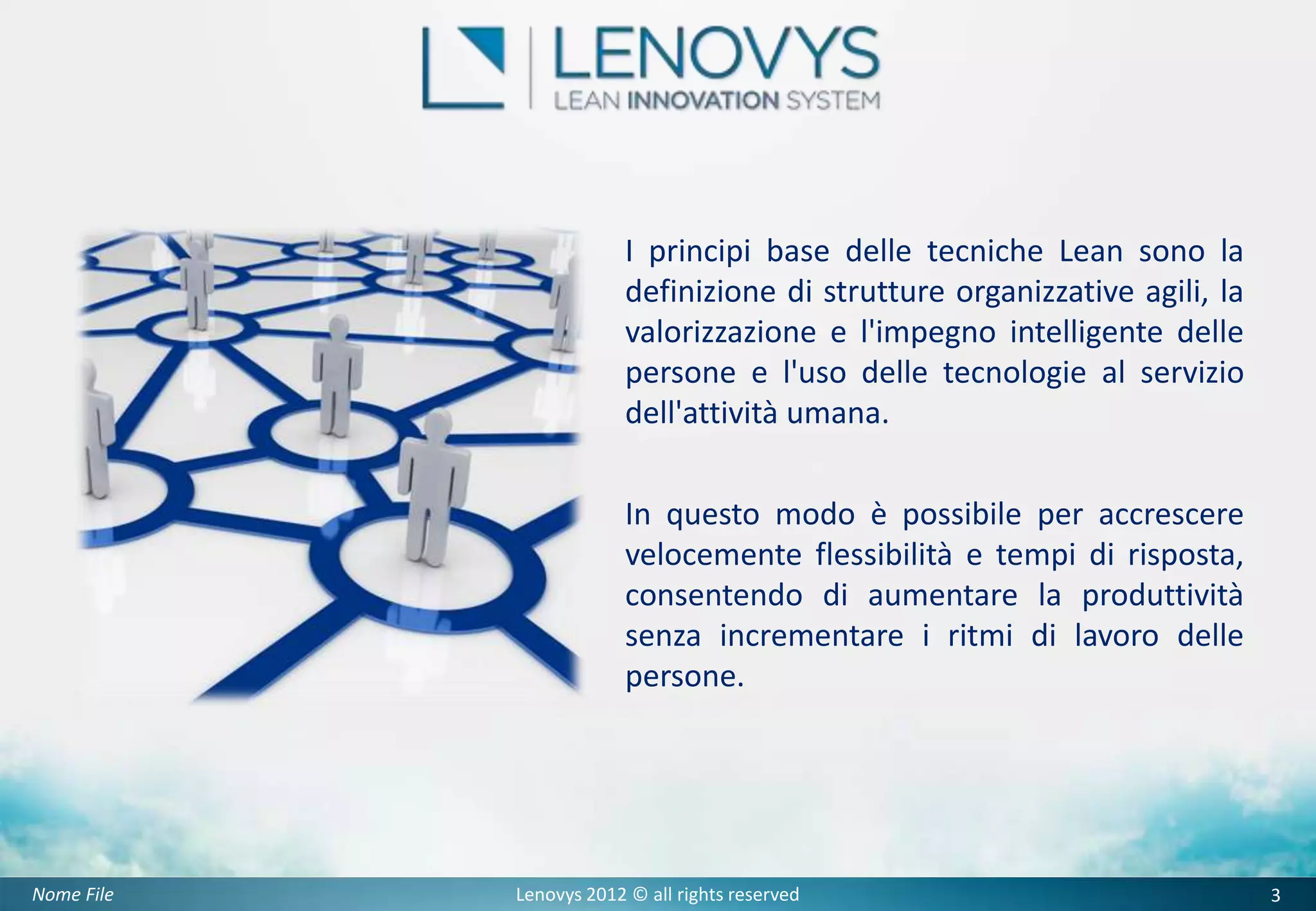 I principi base delle tecniche Lean sono la
                         definizione di strutture organizzative agili, la
                         valorizzazione e l'impegno intelligente delle
                         persone e l'uso delle tecnologie al servizio
                         dell'attività umana.

                         In questo modo è possibile per accrescere
                         velocemente flessibilità e tempi di risposta,
                         consentendo di aumentare la produttività
                         senza incrementare i ritmi di lavoro delle
                         persone.




Nome File   Lenovys 2012 © all rights reserved                              3
 