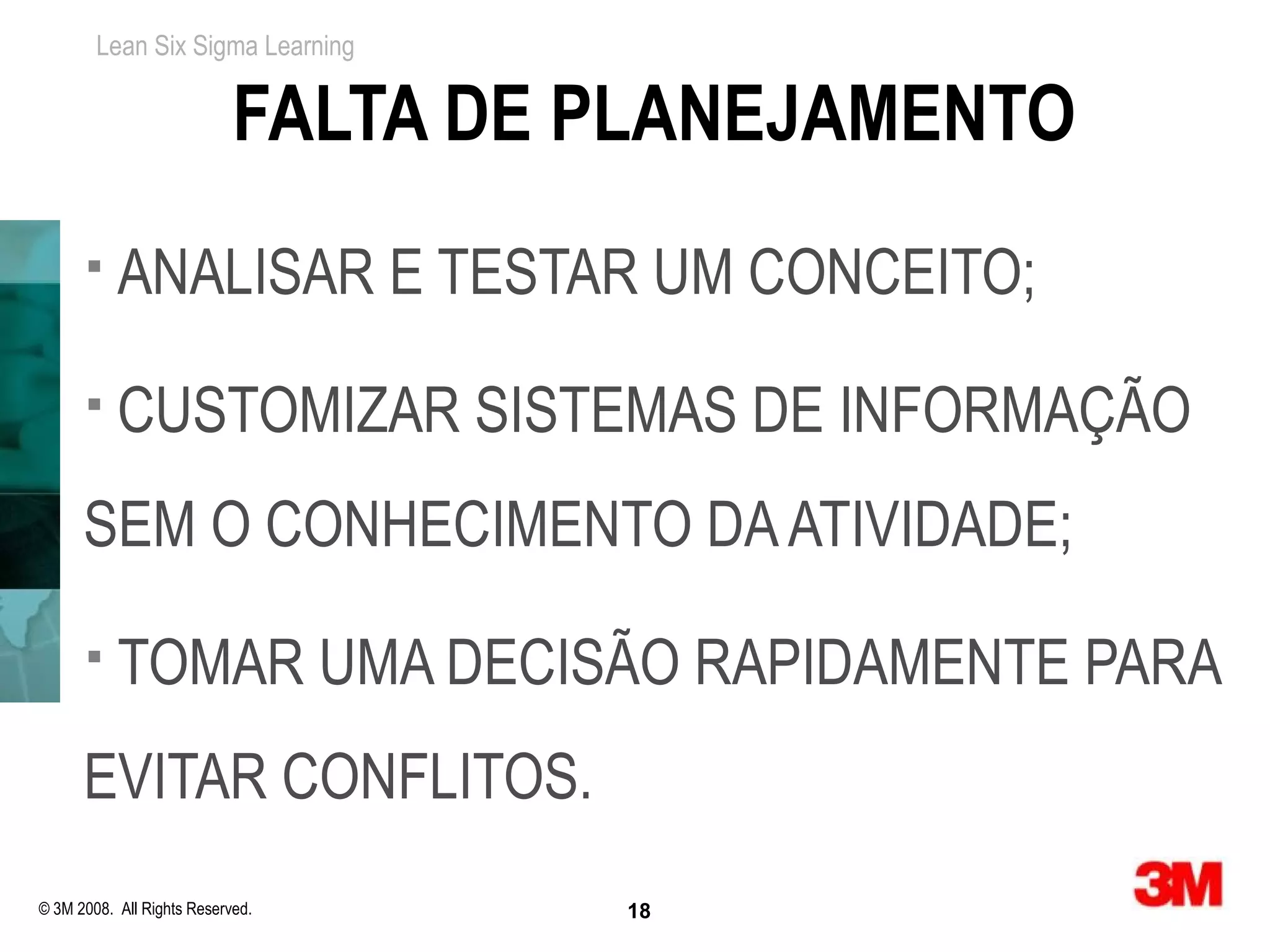 Lean Six Sigma Learning


                            FALTA DE PLANEJAMENTO
          ANALISAR E TESTAR UM CONCEITO;
          CUSTOMIZAR SISTEMAS DE INFORMAÇÃO
      SEM O CONHECIMENTO DA ATIVIDADE;
          TOMAR UMA DECISÃO RAPIDAMENTE PARA
      EVITAR CONFLITOS.
© 3M 2008. All Rights Reserved.      18
 