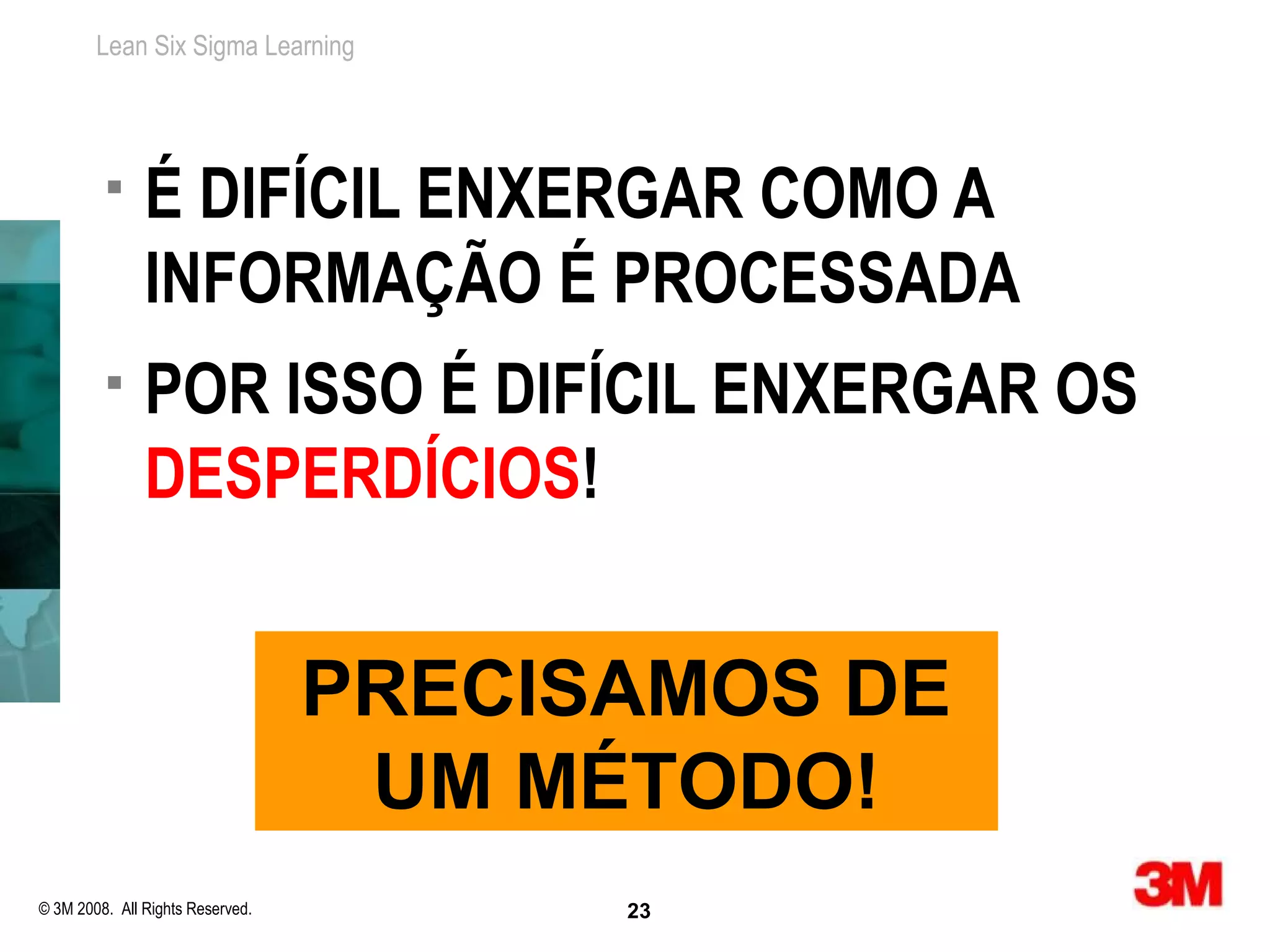 Lean Six Sigma Learning




              É DIFÍCIL ENXERGAR COMO A
               INFORMAÇÃO É PROCESSADA
              POR ISSO É DIFÍCIL ENXERGAR OS
               DESPERDÍCIOS!


                                  PRECISAMOS DE
                                   UM MÉTODO!
© 3M 2008. All Rights Reserved.         23
 
