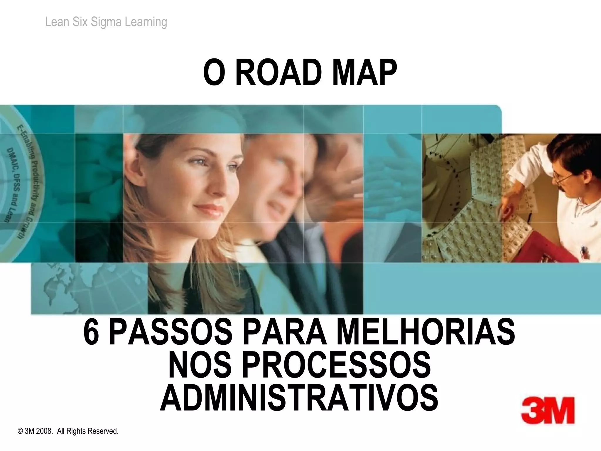Lean Six Sigma Learning



                                  O ROAD MAP




                   6 PASSOS PARA MELHORIAS
                        NOS PROCESSOS
                        ADMINISTRATIVOS
© 3M 2008. All Rights Reserved.
 
