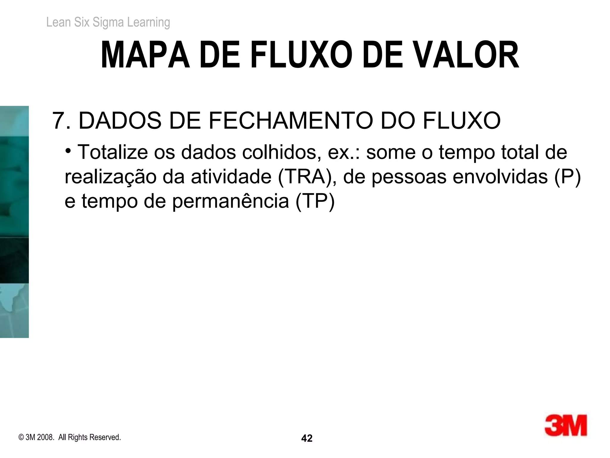 Lean Six Sigma Learning


                        MAPA DE FLUXO DE VALOR
          7. DADOS DE FECHAMENTO DO FLUXO
             • Totalize os dados colhidos, ex.: some o tempo total de
             realização da atividade (TRA), de pessoas envolvidas (P)
             e tempo de permanência (TP)




© 3M 2008. All Rights Reserved.       42
 