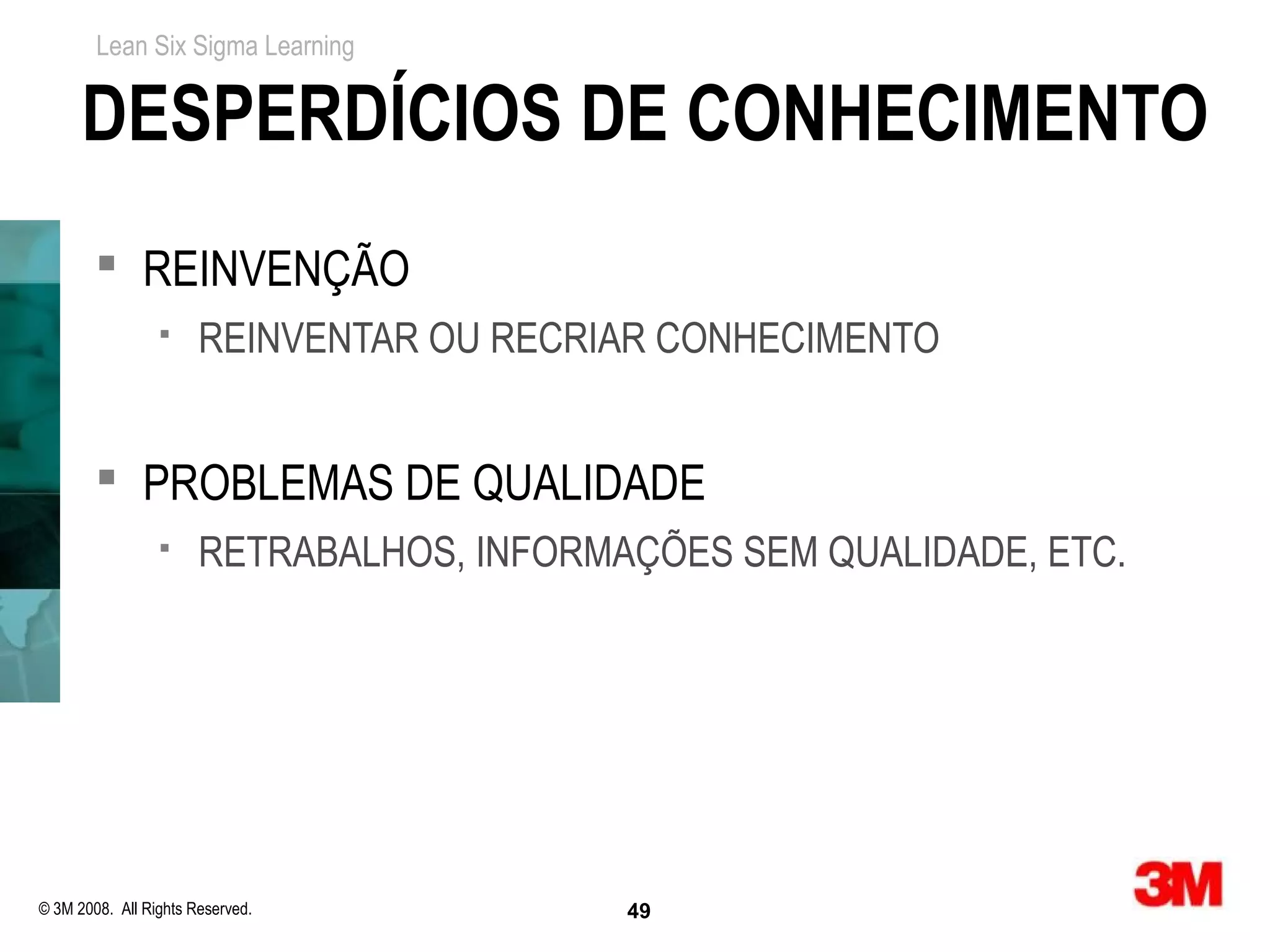 Lean Six Sigma Learning


      DESPERDÍCIOS DE CONHECIMENTO
         REINVENÇÃO
                      REINVENTAR OU RECRIAR CONHECIMENTO


         PROBLEMAS DE QUALIDADE
                      RETRABALHOS, INFORMAÇÕES SEM QUALIDADE, ETC.




© 3M 2008. All Rights Reserved.            49
 