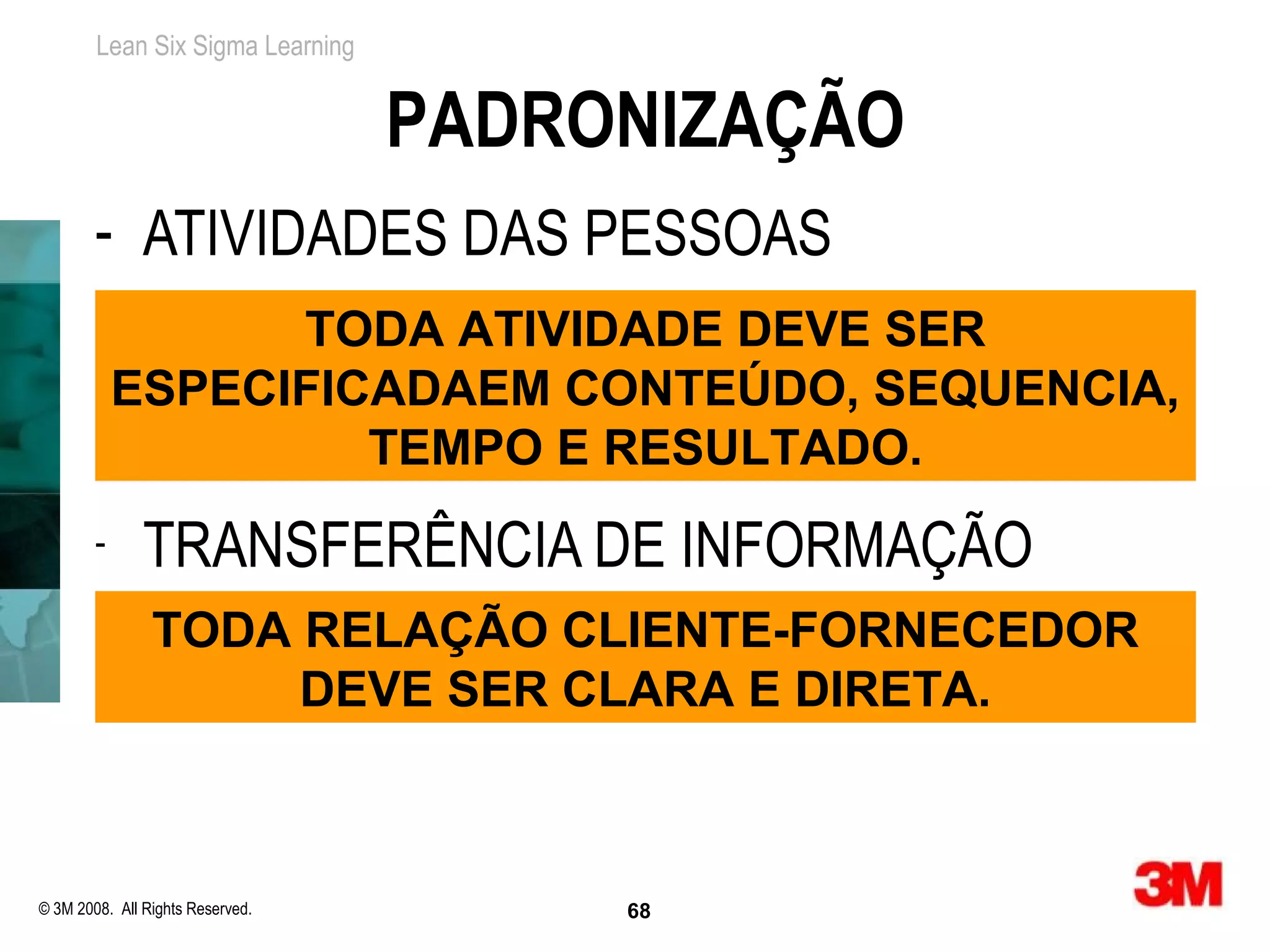 Lean Six Sigma Learning


                                  PADRONIZAÇÃO
        - ATIVIDADES DAS PESSOAS
                  TODA ATIVIDADE DEVE SER
            ESPECIFICADAEM CONTEÚDO, SEQUENCIA,
                     TEMPO E RESULTADO.
        -      TRANSFERÊNCIA DE INFORMAÇÃO
                TODA RELAÇÃO CLIENTE-FORNECEDOR
                     DEVE SER CLARA E DIRETA.



© 3M 2008. All Rights Reserved.        68
 