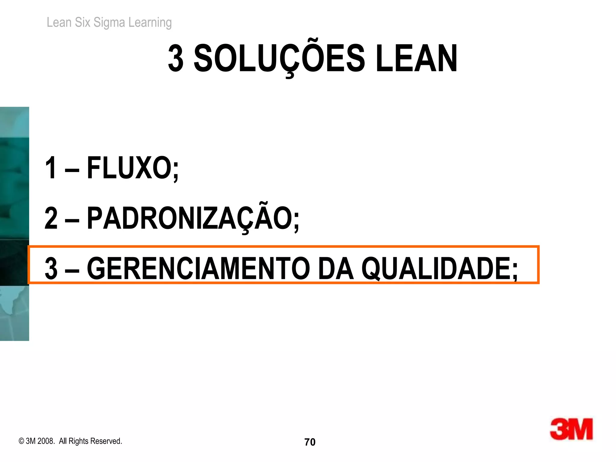 Lean Six Sigma Learning


                                  3 SOLUÇÕES LEAN

       1 – FLUXO;
       2 – PADRONIZAÇÃO;
       3 – GERENCIAMENTO DA QUALIDADE;




© 3M 2008. All Rights Reserved.          70
 