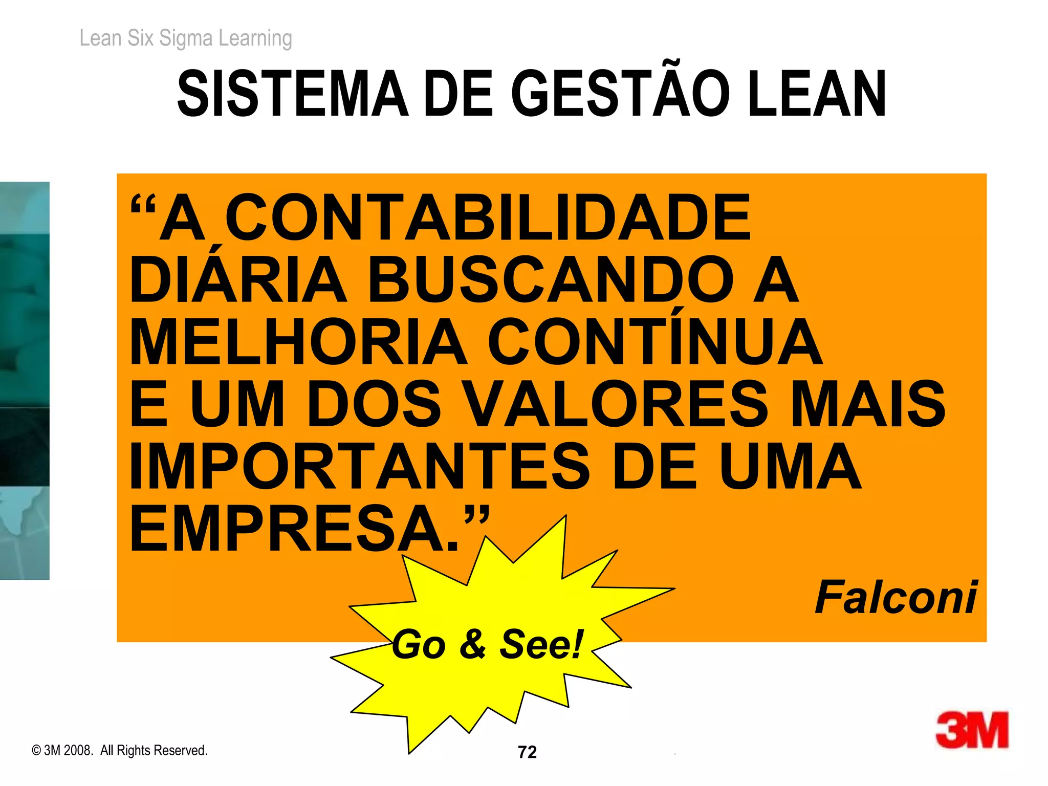 Lean Six Sigma Learning


                         SISTEMA DE GESTÃO LEAN
                “A CONTABILIDADE
                DIÁRIA BUSCANDO A
                MELHORIA CONTÍNUA
                E UM DOS VALORES MAIS
                IMPORTANTES DE UMA
                EMPRESA.”
                                              Falconi
                                  Go & See!

© 3M 2008. All Rights Reserved.        72
 