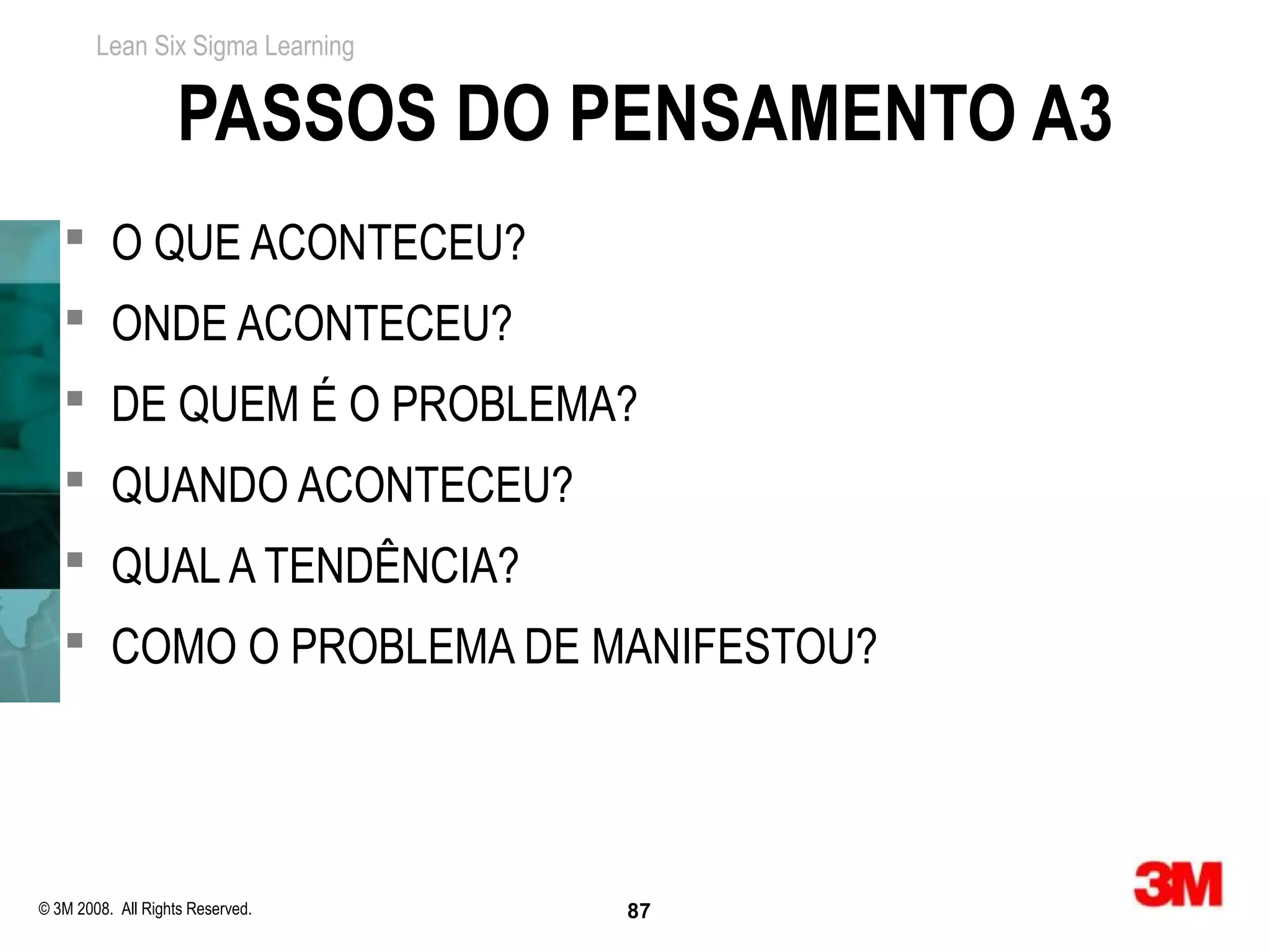 Lean Six Sigma Learning


                    PASSOS DO PENSAMENTO A3
    O QUE ACONTECEU?
    ONDE ACONTECEU?
    DE QUEM É O PROBLEMA?
    QUANDO ACONTECEU?
    QUAL A TENDÊNCIA?
    COMO O PROBLEMA DE MANIFESTOU?




© 3M 2008. All Rights Reserved.   87
 